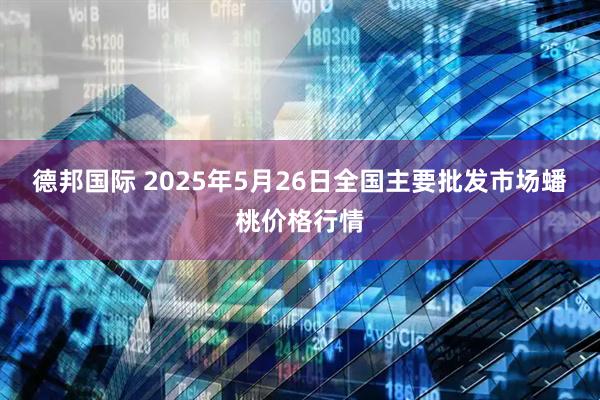 德邦国际 2025年5月26日全国主要批发市场蟠桃价格行情
