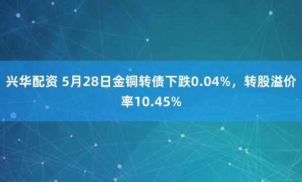 兴华配资 5月28日金铜转债下跌0.04%，转股溢价率10.45%