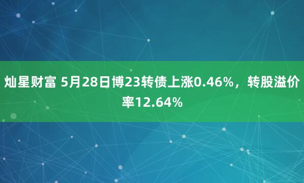 灿星财富 5月28日博23转债上涨0.46%，转股溢价率12.64%