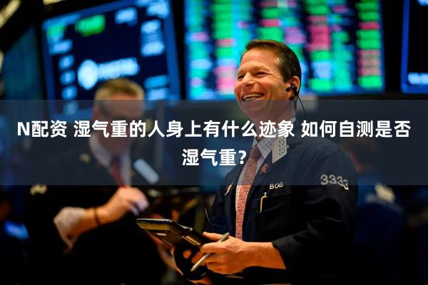 N配资 湿气重的人身上有什么迹象 如何自测是否湿气重？