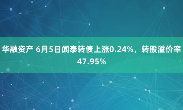 华融资产 6月5日闻泰转债上涨0.24%，转股溢价率47.95%