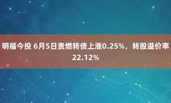 明福今投 6月5日贵燃转债上涨0.25%，转股溢价率22.12%