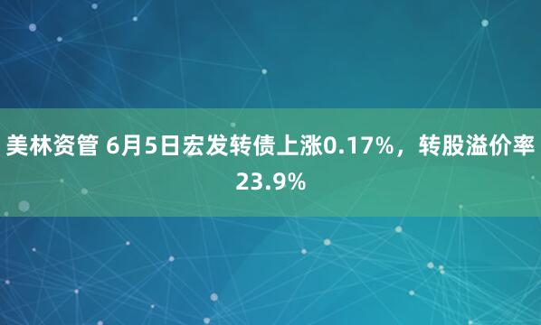 美林资管 6月5日宏发转债上涨0.17%，转股溢价率23.9%