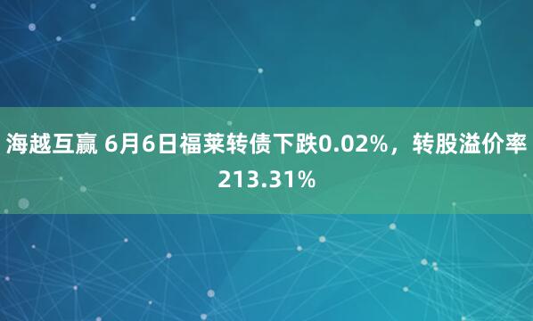 海越互赢 6月6日福莱转债下跌0.02%，转股溢价率213.31%