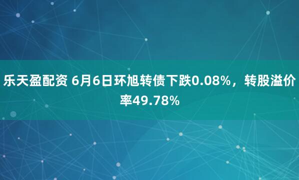 乐天盈配资 6月6日环旭转债下跌0.08%，转股溢价率49.78%