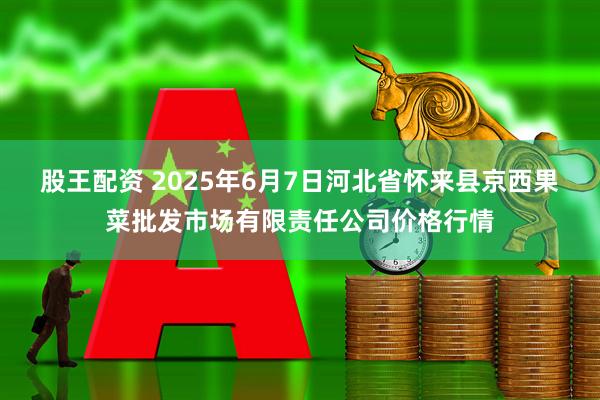 股王配资 2025年6月7日河北省怀来县京西果菜批发市场有限责任公司价格行情