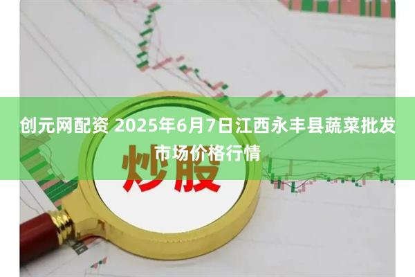 创元网配资 2025年6月7日江西永丰县蔬菜批发市场价格行情