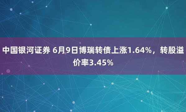中国银河证券 6月9日博瑞转债上涨1.64%，转股溢价率3.45%