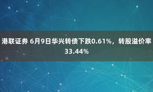 港联证券 6月9日华兴转债下跌0.61%，转股溢价率33.44%