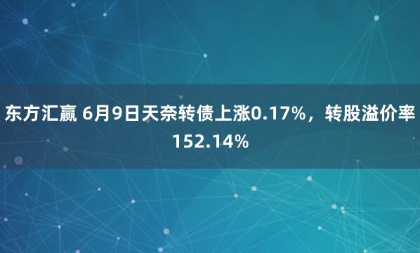 东方汇赢 6月9日天奈转债上涨0.17%，转股溢价率152.14%