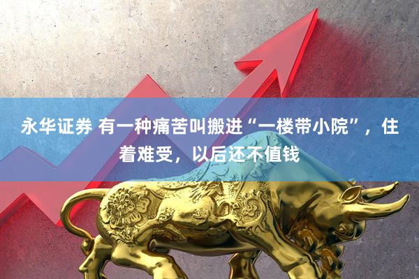 永华证券 有一种痛苦叫搬进“一楼带小院”，住着难受，以后还不值钱