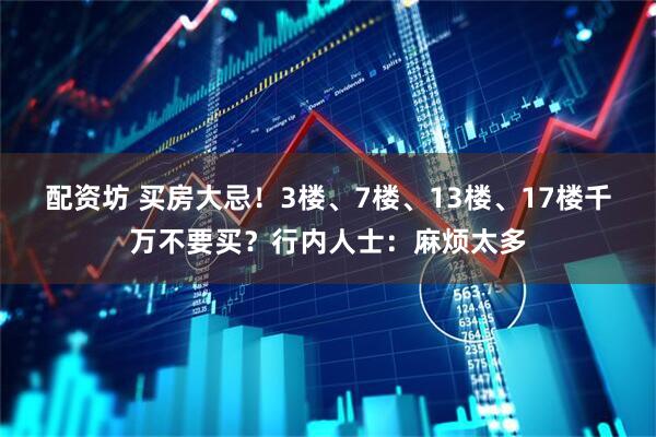 配资坊 买房大忌！3楼、7楼、13楼、17楼千万不要买？行内人士：麻烦太多