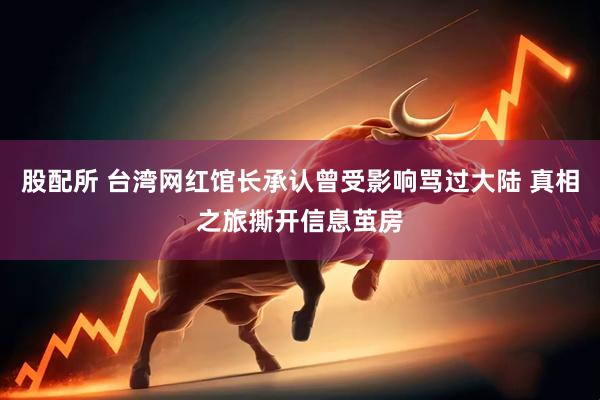 股配所 台湾网红馆长承认曾受影响骂过大陆 真相之旅撕开信息茧房