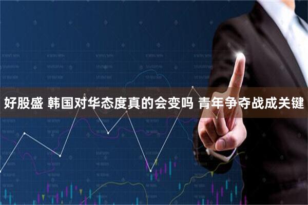 好股盛 韩国对华态度真的会变吗 青年争夺战成关键