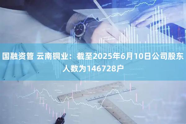 国融资管 云南铜业：截至2025年6月10日公司股东人数为146728户