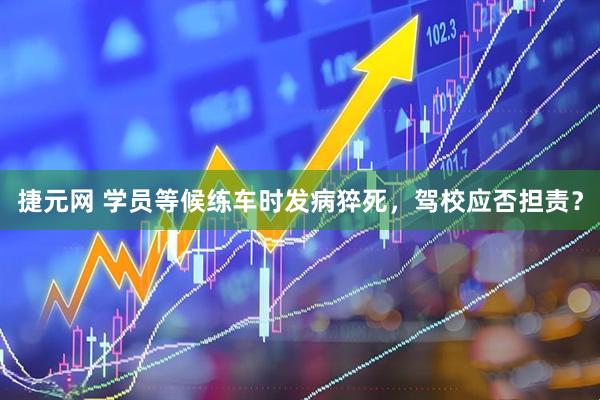 捷元网 学员等候练车时发病猝死，驾校应否担责？
