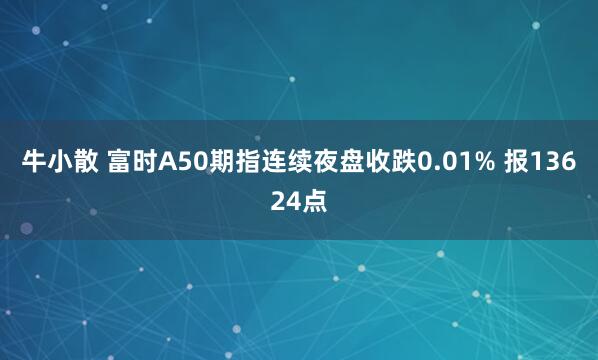 牛小散 富时A50期指连续夜盘收跌0.01% 报13624点