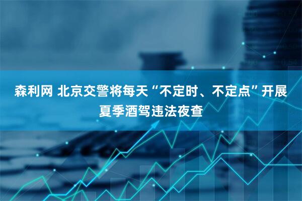 森利网 北京交警将每天“不定时、不定点”开展夏季酒驾违法夜查