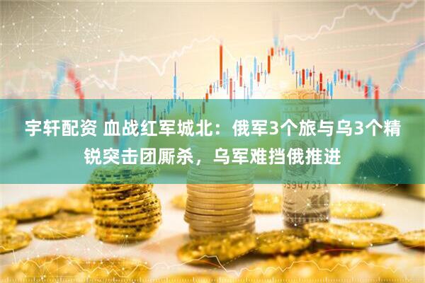 宇轩配资 血战红军城北：俄军3个旅与乌3个精锐突击团厮杀，乌军难挡俄推进