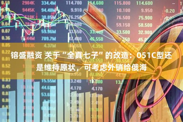 镕盛融资 关于“全真七子”的改造：051C型还是维持原状，可考虑外销给俄海