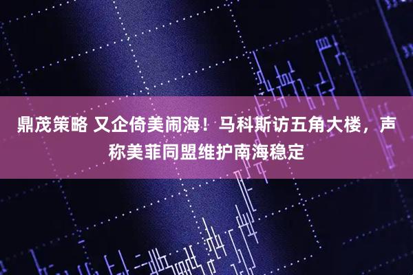 鼎茂策略 又企倚美闹海！马科斯访五角大楼，声称美菲同盟维护南海稳定