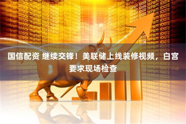 国信配资 继续交锋！美联储上线装修视频，白宫要求现场检查