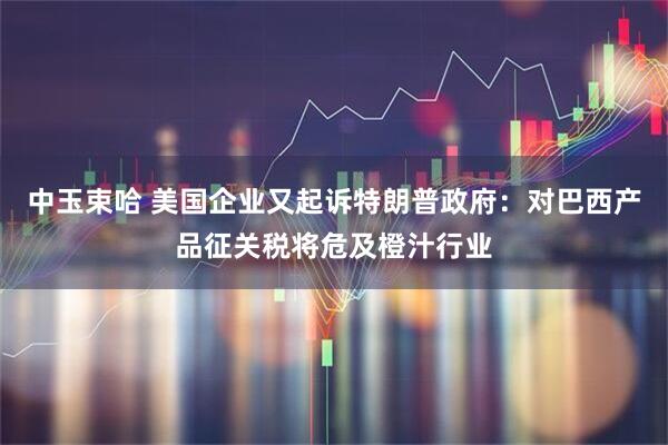 中玉束哈 美国企业又起诉特朗普政府：对巴西产品征关税将危及橙汁行业