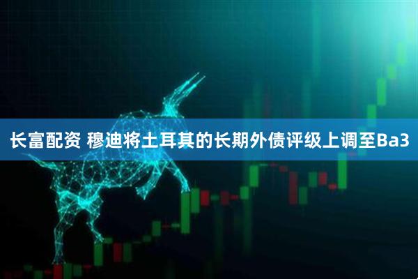 长富配资 穆迪将土耳其的长期外债评级上调至Ba3