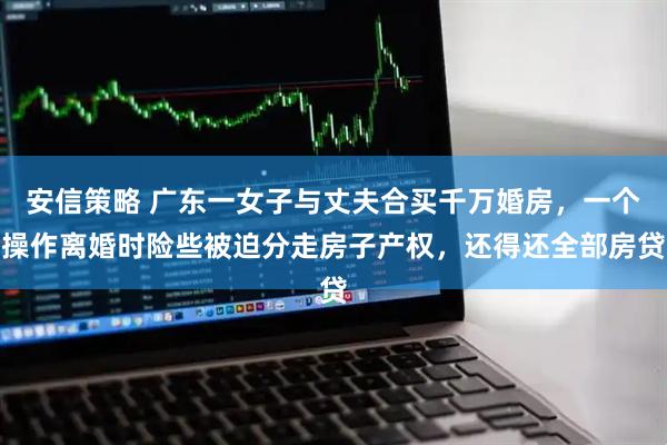 安信策略 广东一女子与丈夫合买千万婚房，一个操作离婚时险些被迫分走房子产权，还得还全部房贷