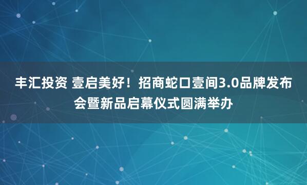 丰汇投资 壹启美好！招商蛇口壹间3.0品牌发布会暨新品启幕仪式圆满举办