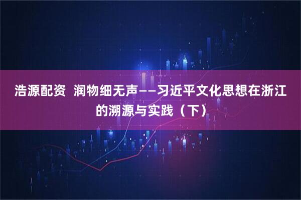 浩源配资  润物细无声——习近平文化思想在浙江的溯源与实践（下）