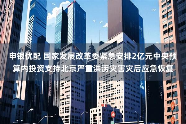 申银优配 国家发展改革委紧急安排2亿元中央预算内投资支持北京严重洪涝灾害灾后应急恢复
