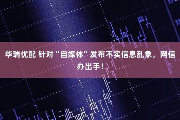 华瑞优配 针对“自媒体”发布不实信息乱象，网信办出手！