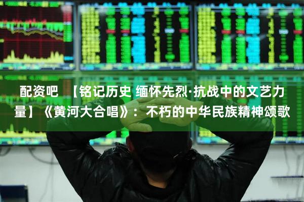 配资吧  【铭记历史 缅怀先烈·抗战中的文艺力量】《黄河大合唱》：不朽的中华民族精神颂歌