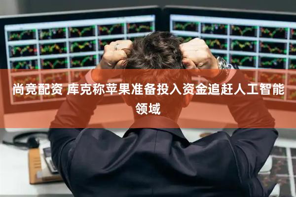 尚竞配资 库克称苹果准备投入资金追赶人工智能领域
