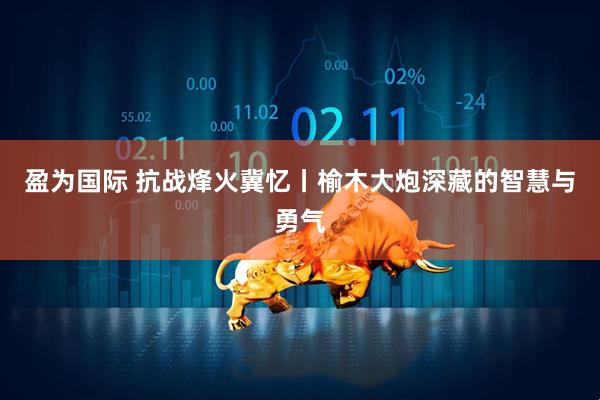 盈为国际 抗战烽火冀忆丨榆木大炮深藏的智慧与勇气