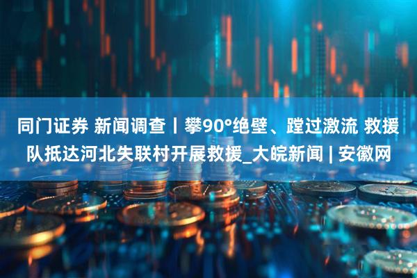 同门证券 新闻调查丨攀90°绝壁、蹚过激流 救援队抵达河北失联村开展救援_大皖新闻 | 安徽网