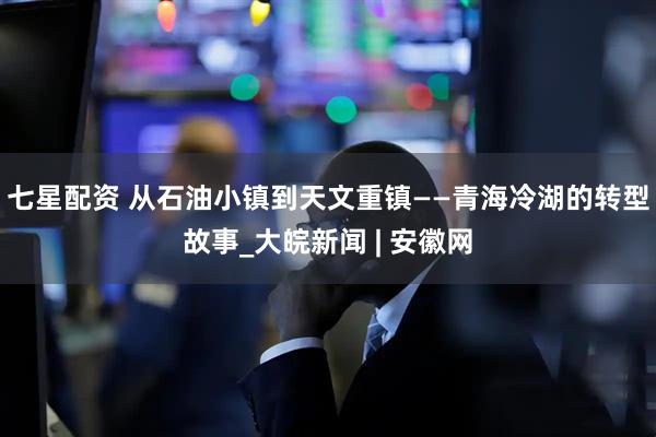 七星配资 从石油小镇到天文重镇——青海冷湖的转型故事_大皖新闻 | 安徽网