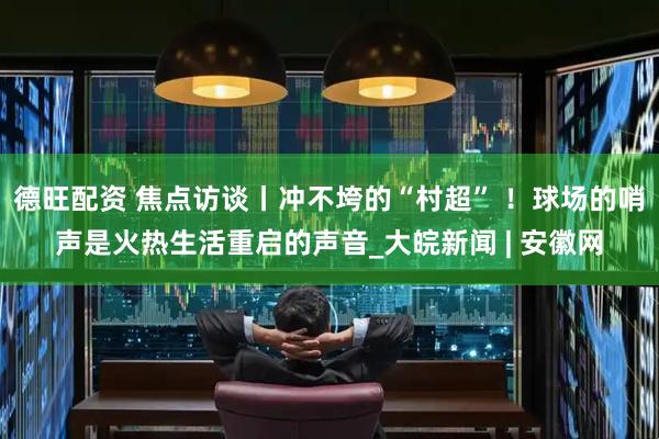 德旺配资 焦点访谈丨冲不垮的“村超” ！球场的哨声是火热生活重启的声音_大皖新闻 | 安徽网
