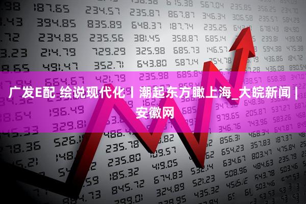 广发E配 绘说现代化丨潮起东方瞰上海_大皖新闻 | 安徽网