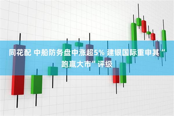 同花配 中船防务盘中涨超5% 建银国际重申其“跑赢大市”评级