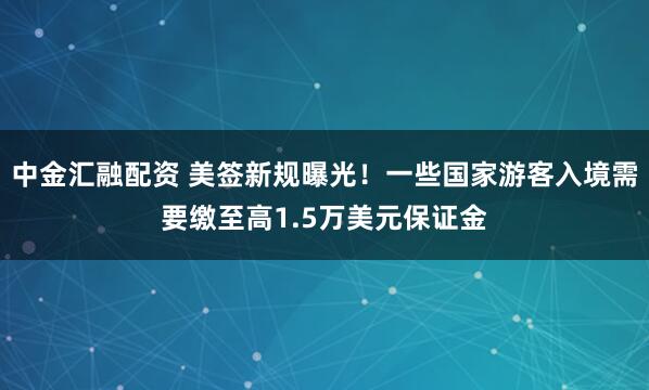 中金汇融配资 美签新规曝光！一些国家游客入境需要缴至高1.5万美元保证金
