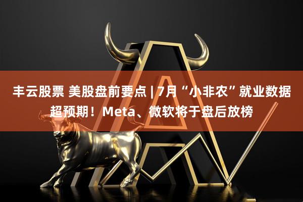 丰云股票 美股盘前要点 | 7月“小非农”就业数据超预期！Meta、微软将于盘后放榜