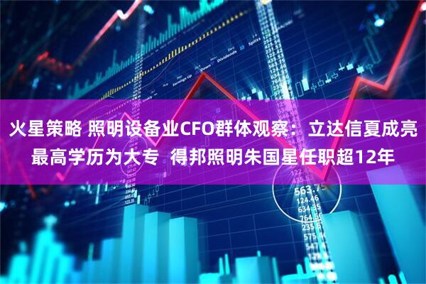 火星策略 照明设备业CFO群体观察：立达信夏成亮最高学历为大专  得邦照明朱国星任职超12年