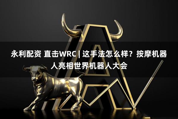 永利配资 直击WRC | 这手法怎么样？按摩机器人亮相世界机器人大会
