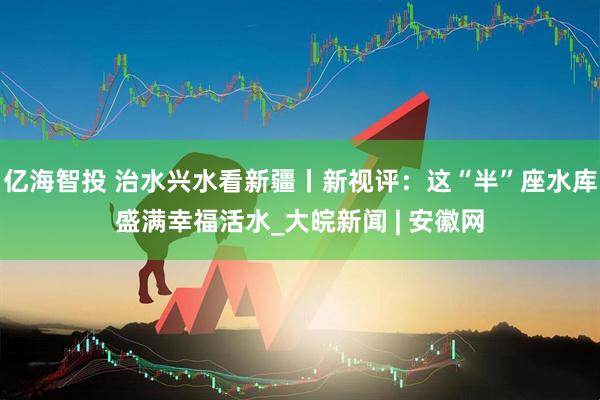 亿海智投 治水兴水看新疆丨新视评：这“半”座水库盛满幸福活水_大皖新闻 | 安徽网