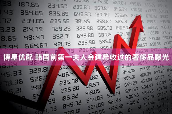 博星优配 韩国前第一夫人金建希收过的奢侈品曝光