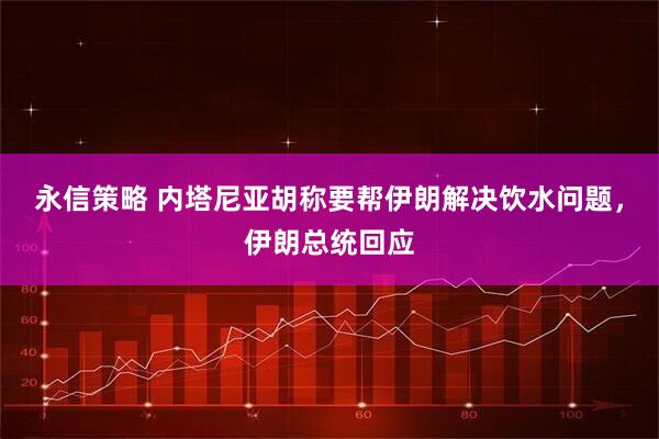 永信策略 内塔尼亚胡称要帮伊朗解决饮水问题，伊朗总统回应