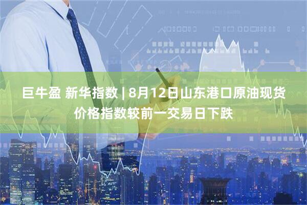 巨牛盈 新华指数 | 8月12日山东港口原油现货价格指数较前一交易日下跌