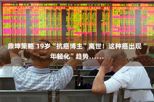 鼎坤策略 19岁“抗癌博主”离世！这种癌出现“年轻化”趋势……